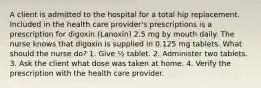 A client is admitted to the hospital for a total hip replacement. Included in the health care provider's prescriptions is a prescription for digoxin (Lanoxin) 2.5 mg by mouth daily. The nurse knows that digoxin is supplied in 0.125 mg tablets. What should the nurse do? 1. Give ½ tablet. 2. Administer two tablets. 3. Ask the client what dose was taken at home. 4. Verify the prescription with the health care provider.