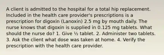 A client is admitted to the hospital for a total hip replacement. Included in the health care provider's prescriptions is a prescription for digoxin (Lanoxin) 2.5 mg by mouth daily. The nurse knows that digoxin is supplied in 0.125 mg tablets. What should the nurse do? 1. Give ½ tablet. 2. Administer two tablets. 3. Ask the client what dose was taken at home. 4. Verify the prescription with the health care provider.