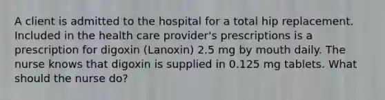 A client is admitted to the hospital for a total hip replacement. Included in the health care provider's prescriptions is a prescription for digoxin (Lanoxin) 2.5 mg by mouth daily. The nurse knows that digoxin is supplied in 0.125 mg tablets. What should the nurse do?