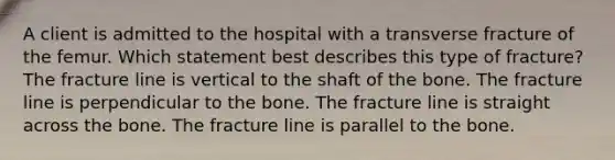 A client is admitted to the hospital with a transverse fracture of the femur. Which statement best describes this type of fracture? The fracture line is vertical to the shaft of the bone. The fracture line is perpendicular to the bone. The fracture line is straight across the bone. The fracture line is parallel to the bone.