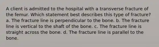 A client is admitted to the hospital with a transverse fracture of the femur. Which statement best describes this type of fracture? a. The fracture line is perpendicular to the bone. b. The fracture line is vertical to the shaft of the bone. c. The fracture line is straight across the bone. d. The fracture line is parallel to the bone.