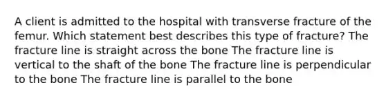 A client is admitted to the hospital with transverse fracture of the femur. Which statement best describes this type of fracture? The fracture line is straight across the bone The fracture line is vertical to the shaft of the bone The fracture line is perpendicular to the bone The fracture line is parallel to the bone