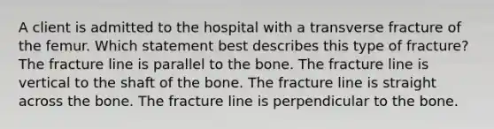 A client is admitted to the hospital with a transverse fracture of the femur. Which statement best describes this type of fracture? The fracture line is parallel to the bone. The fracture line is vertical to the shaft of the bone. The fracture line is straight across the bone. The fracture line is perpendicular to the bone.