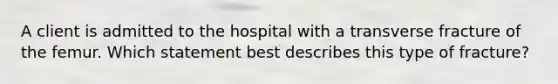 A client is admitted to the hospital with a transverse fracture of the femur. Which statement best describes this type of fracture?