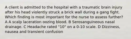 A client is admitted to the hospital with a traumatic brain injury after his head violently struck a brick wall during a gang fight. Which finding is most important for the nurse to assess further? A A scalp laceration oozing blood. B Serosanguineous nasal drainage. C Headache rated "10" on a 0-10 scale. D Dizziness, nausea and transient confusion