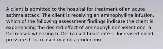 A client is admitted to the hospital for treatment of an acute asthma attack. The client is receiving an aminophylline infusion. Which of the following assessment findings indicate the client is experiencing the desired effect of aminophylline? Select one: a. Decreased wheezing b. Decreased heart rate c. Increased blood pressure d. Increased mucous production