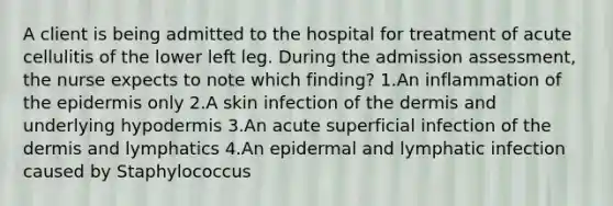 A client is being admitted to the hospital for treatment of acute cellulitis of the lower left leg. During the admission assessment, the nurse expects to note which finding? 1.An inflammation of the epidermis only 2.A skin infection of the dermis and underlying hypodermis 3.An acute superficial infection of the dermis and lymphatics 4.An epidermal and lymphatic infection caused by Staphylococcus