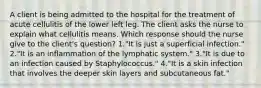 A client is being admitted to the hospital for the treatment of acute cellulitis of the lower left leg. The client asks the nurse to explain what cellulitis means. Which response should the nurse give to the client's question? 1."It is just a superficial infection." 2."It is an inflammation of the lymphatic system." 3."It is due to an infection caused by Staphylococcus." 4."It is a skin infection that involves the deeper skin layers and subcutaneous fat."