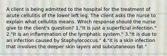 A client is being admitted to the hospital for the treatment of acute cellulitis of the lower left leg. The client asks the nurse to explain what cellulitis means. Which response should the nurse give to the client's question? 1."It is just a superficial infection." 2."It is an inflammation of the lymphatic system." 3."It is due to an infection caused by Staphylococcus." 4."It is a skin infection that involves the deeper skin layers and subcutaneous fat."