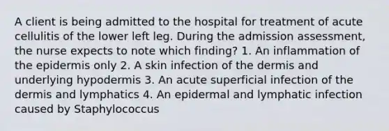 A client is being admitted to the hospital for treatment of acute cellulitis of the lower left leg. During the admission assessment, the nurse expects to note which finding? 1. An inflammation of the epidermis only 2. A skin infection of the dermis and underlying hypodermis 3. An acute superficial infection of the dermis and lymphatics 4. An epidermal and lymphatic infection caused by Staphylococcus