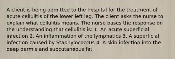 A client is being admitted to the hospital for the treatment of acute cellulitis of the lower left leg. The client asks the nurse to explain what cellulitis means. The nurse bases the response on the understanding that cellulitis is: 1. An acute superficial infection 2. An inflammation of the lymphatics 3. A superficial infection caused by Staphylococcus 4. A skin infection into the deep dermis and subcutaneous fat