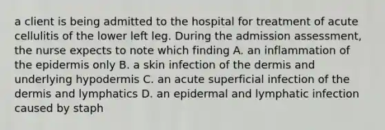 a client is being admitted to the hospital for treatment of acute cellulitis of the lower left leg. During the admission assessment, the nurse expects to note which finding A. an inflammation of the epidermis only B. a skin infection of the dermis and underlying hypodermis C. an acute superficial infection of the dermis and lymphatics D. an epidermal and lymphatic infection caused by staph