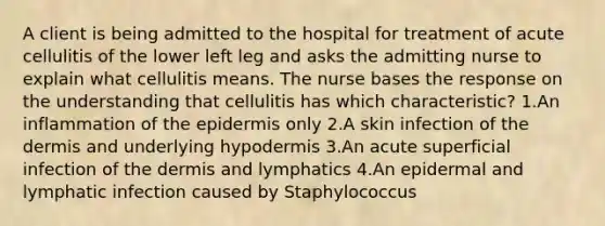 A client is being admitted to the hospital for treatment of acute cellulitis of the lower left leg and asks the admitting nurse to explain what cellulitis means. The nurse bases the response on the understanding that cellulitis has which characteristic? 1.An inflammation of the epidermis only 2.A skin infection of the dermis and underlying hypodermis 3.An acute superficial infection of the dermis and lymphatics 4.An epidermal and lymphatic infection caused by Staphylococcus