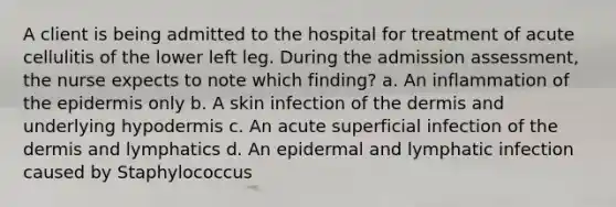 A client is being admitted to the hospital for treatment of acute cellulitis of the lower left leg. During the admission assessment, the nurse expects to note which finding? a. An inflammation of the epidermis only b. A skin infection of the dermis and underlying hypodermis c. An acute superficial infection of the dermis and lymphatics d. An epidermal and lymphatic infection caused by Staphylococcus