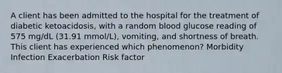 A client has been admitted to the hospital for the treatment of diabetic ketoacidosis, with a random blood glucose reading of 575 mg/dL (31.91 mmol/L), vomiting, and shortness of breath. This client has experienced which phenomenon? Morbidity Infection Exacerbation Risk factor