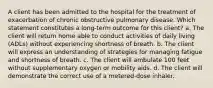 A client has been admitted to the hospital for the treatment of exacerbation of chronic obstructive pulmonary disease. Which statement constitutes a long-term outcome for this client? a. The client will return home able to conduct activities of daily living (ADLs) without experiencing shortness of breath. b. The client will express an understanding of strategies for managing fatigue and shortness of breath. c. The client will ambulate 100 feet without supplementary oxygen or mobility aids. d. The client will demonstrate the correct use of a metered-dose inhaler.