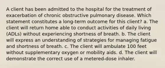 A client has been admitted to the hospital for the treatment of exacerbation of chronic obstructive pulmonary disease. Which statement constitutes a long-term outcome for this client? a. The client will return home able to conduct activities of daily living (ADLs) without experiencing shortness of breath. b. The client will express an understanding of strategies for managing fatigue and shortness of breath. c. The client will ambulate 100 feet without supplementary oxygen or mobility aids. d. The client will demonstrate the correct use of a metered-dose inhaler.