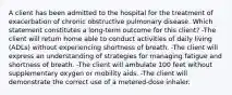 A client has been admitted to the hospital for the treatment of exacerbation of chronic obstructive pulmonary disease. Which statement constitutes a long-term outcome for this client? -The client will return home able to conduct activities of daily living (ADLs) without experiencing shortness of breath. -The client will express an understanding of strategies for managing fatigue and shortness of breath. -The client will ambulate 100 feet without supplementary oxygen or mobility aids. -The client will demonstrate the correct use of a metered-dose inhaler.