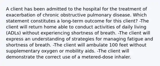 A client has been admitted to the hospital for the treatment of exacerbation of chronic obstructive pulmonary disease. Which statement constitutes a long-term outcome for this client? -The client will return home able to conduct activities of daily living (ADLs) without experiencing shortness of breath. -The client will express an understanding of strategies for managing fatigue and shortness of breath. -The client will ambulate 100 feet without supplementary oxygen or mobility aids. -The client will demonstrate the correct use of a metered-dose inhaler.