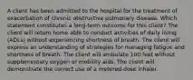 A client has been admitted to the hospital for the treatment of exacerbation of chronic obstructive pulmonary disease. Which statement constitutes a long-term outcome for this client? The client will return home able to conduct activities of daily living (ADLs) without experiencing shortness of breath. The client will express an understanding of strategies for managing fatigue and shortness of breath. The client will ambulate 100 feet without supplementary oxygen or mobility aids. The client will demonstrate the correct use of a metered-dose inhaler.