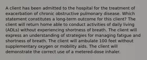 A client has been admitted to the hospital for the treatment of exacerbation of chronic obstructive pulmonary disease. Which statement constitutes a long-term outcome for this client? The client will return home able to conduct activities of daily living (ADLs) without experiencing shortness of breath. The client will express an understanding of strategies for managing fatigue and shortness of breath. The client will ambulate 100 feet without supplementary oxygen or mobility aids. The client will demonstrate the correct use of a metered-dose inhaler.