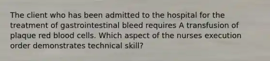 The client who has been admitted to the hospital for the treatment of gastrointestinal bleed requires A transfusion of plaque red blood cells. Which aspect of the nurses execution order demonstrates technical skill?