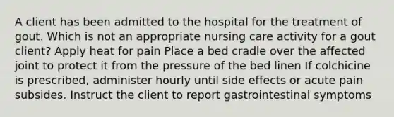 A client has been admitted to the hospital for the treatment of gout. Which is not an appropriate nursing care activity for a gout client? Apply heat for pain Place a bed cradle over the affected joint to protect it from the pressure of the bed linen If colchicine is prescribed, administer hourly until side effects or acute pain subsides. Instruct the client to report gastrointestinal symptoms