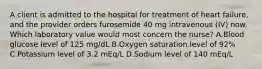 A client is admitted to the hospital for treatment of heart failure, and the provider orders furosemide 40 mg intravenous (IV) now. Which laboratory value would most concern the nurse? A.Blood glucose level of 125 mg/dL B.Oxygen saturation level of 92% C.Potassium level of 3.2 mEq/L D.Sodium level of 140 mEq/L