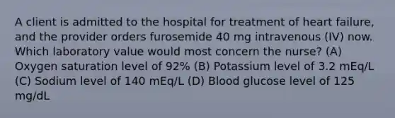 A client is admitted to the hospital for treatment of heart failure, and the provider orders furosemide 40 mg intravenous (IV) now. Which laboratory value would most concern the nurse? (A) Oxygen saturation level of 92% (B) Potassium level of 3.2 mEq/L (C) Sodium level of 140 mEq/L (D) Blood glucose level of 125 mg/dL