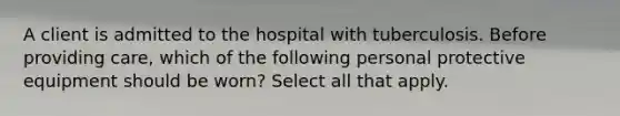 A client is admitted to the hospital with tuberculosis. Before providing care, which of the following personal protective equipment should be worn? Select all that apply.