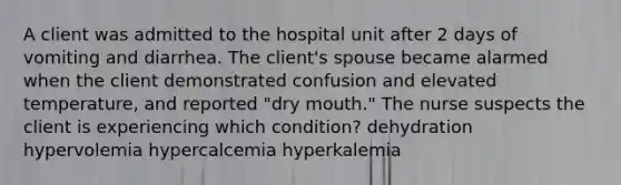 A client was admitted to the hospital unit after 2 days of vomiting and diarrhea. The client's spouse became alarmed when the client demonstrated confusion and elevated temperature, and reported "dry mouth." The nurse suspects the client is experiencing which condition? dehydration hypervolemia hypercalcemia hyperkalemia