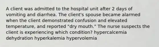 A client was admitted to the hospital unit after 2 days of vomiting and diarrhea. The client's spouse became alarmed when the client demonstrated confusion and elevated temperature, and reported "dry mouth." The nurse suspects the client is experiencing which condition? hypercalcemia dehydration hyperkalemia hypervolemia