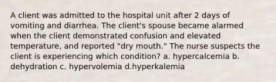 A client was admitted to the hospital unit after 2 days of vomiting and diarrhea. The client's spouse became alarmed when the client demonstrated confusion and elevated temperature, and reported "dry mouth." The nurse suspects the client is experiencing which condition? a. hypercalcemia b. dehydration c. hypervolemia d.hyperkalemia