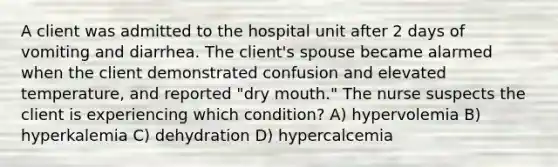 A client was admitted to the hospital unit after 2 days of vomiting and diarrhea. The client's spouse became alarmed when the client demonstrated confusion and elevated temperature, and reported "dry mouth." The nurse suspects the client is experiencing which condition? A) hypervolemia B) hyperkalemia C) dehydration D) hypercalcemia