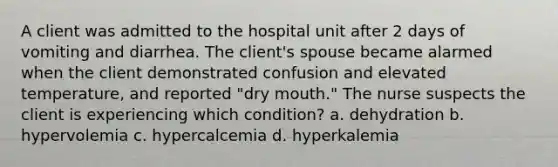 A client was admitted to the hospital unit after 2 days of vomiting and diarrhea. The client's spouse became alarmed when the client demonstrated confusion and elevated temperature, and reported "dry mouth." The nurse suspects the client is experiencing which condition? a. dehydration b. hypervolemia c. hypercalcemia d. hyperkalemia