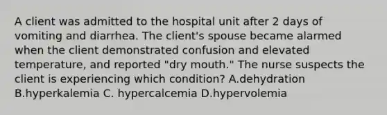 A client was admitted to the hospital unit after 2 days of vomiting and diarrhea. The client's spouse became alarmed when the client demonstrated confusion and elevated temperature, and reported "dry mouth." The nurse suspects the client is experiencing which condition? A.dehydration B.hyperkalemia C. hypercalcemia D.hypervolemia