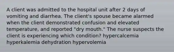 A client was admitted to the hospital unit after 2 days of vomiting and diarrhea. The client's spouse became alarmed when the client demonstrated confusion and elevated temperature, and reported "dry mouth." The nurse suspects the client is experiencing which condition? hypercalcemia hyperkalemia dehydration hypervolemia