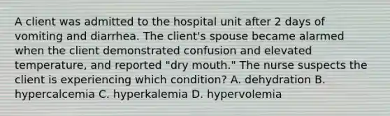 A client was admitted to the hospital unit after 2 days of vomiting and diarrhea. The client's spouse became alarmed when the client demonstrated confusion and elevated temperature, and reported "dry mouth." The nurse suspects the client is experiencing which condition? A. dehydration B. hypercalcemia C. hyperkalemia D. hypervolemia