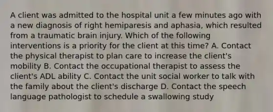 A client was admitted to the hospital unit a few minutes ago with a new diagnosis of right hemiparesis and aphasia, which resulted from a traumatic brain injury. Which of the following interventions is a priority for the client at this time? A. Contact the physical therapist to plan care to increase the client's mobility B. Contact the occupational therapist to assess the client's ADL ability C. Contact the unit social worker to talk with the family about the client's discharge D. Contact the speech language pathologist to schedule a swallowing study