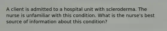 A client is admitted to a hospital unit with scleroderma. The nurse is unfamiliar with this condition. What is the nurse's best source of information about this condition?