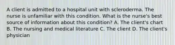 A client is admitted to a hospital unit with scleroderma. The nurse is unfamiliar with this condition. What is the nurse's best source of information about this condition? A. The client's chart B. The nursing and medical literature C. The client D. The client's physician