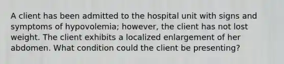 A client has been admitted to the hospital unit with signs and symptoms of hypovolemia; however, the client has not lost weight. The client exhibits a localized enlargement of her abdomen. What condition could the client be presenting?