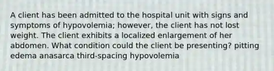 A client has been admitted to the hospital unit with signs and symptoms of hypovolemia; however, the client has not lost weight. The client exhibits a localized enlargement of her abdomen. What condition could the client be presenting? pitting edema anasarca third-spacing hypovolemia