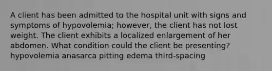 A client has been admitted to the hospital unit with signs and symptoms of hypovolemia; however, the client has not lost weight. The client exhibits a localized enlargement of her abdomen. What condition could the client be presenting? hypovolemia anasarca pitting edema third-spacing