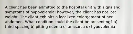 A client has been admitted to the hospital unit with signs and symptoms of hypovolemia; however, the client has not lost weight. The client exhibits a localized enlargement of her abdomen. What condition could the client be presenting? a) third-spacing b) pitting edema c) anasarca d) hypovolemia