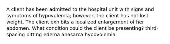 A client has been admitted to the hospital unit with signs and symptoms of hypovolemia; however, the client has not lost weight. The client exhibits a localized enlargement of her abdomen. What condition could the client be presenting? third-spacing pitting edema anasarca hypovolemia