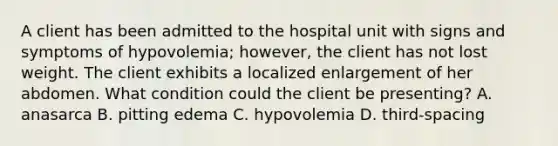 A client has been admitted to the hospital unit with signs and symptoms of hypovolemia; however, the client has not lost weight. The client exhibits a localized enlargement of her abdomen. What condition could the client be presenting? A. anasarca B. pitting edema C. hypovolemia D. third-spacing