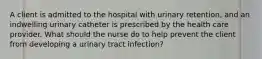 A client is admitted to the hospital with urinary retention, and an indwelling urinary catheter is prescribed by the health care provider. What should the nurse do to help prevent the client from developing a urinary tract infection?