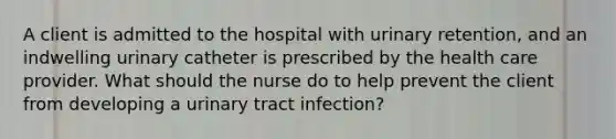 A client is admitted to the hospital with urinary retention, and an indwelling urinary catheter is prescribed by the health care provider. What should the nurse do to help prevent the client from developing a urinary tract infection?