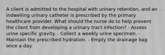 A client is admitted to the hospital with urinary retention, and an indwelling urinary catheter is prescribed by the primary healthcare provider. What should the nurse do to help prevent the client from developing a urinary tract infection? - Assess urine specific gravity. - Collect a weekly urine specimen. - Maintain the prescribed hydration. - Empty the drainage bag once a day.